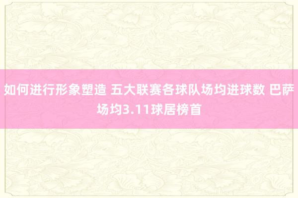 如何进行形象塑造 五大联赛各球队场均进球数 巴萨场均3.11球居榜首