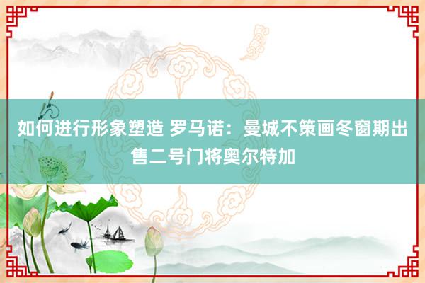 如何进行形象塑造 罗马诺：曼城不策画冬窗期出售二号门将奥尔特加