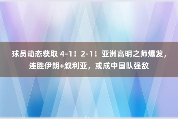 球员动态获取 4-1！2-1！亚洲高明之师爆发，连胜伊朗+叙利亚，或成中国队强敌