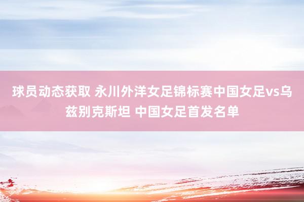 球员动态获取 永川外洋女足锦标赛中国女足vs乌兹别克斯坦 中国女足首发名单