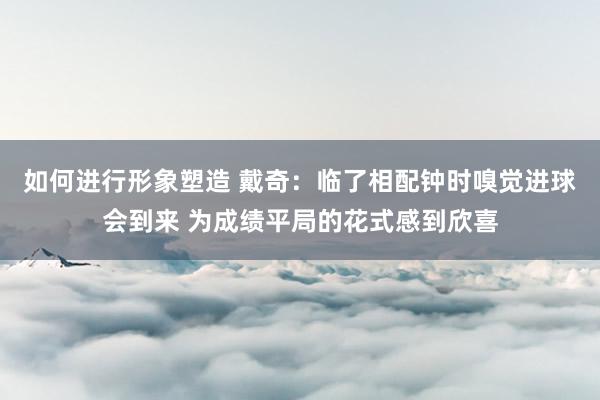 如何进行形象塑造 戴奇：临了相配钟时嗅觉进球会到来 为成绩平局的花式感到欣喜