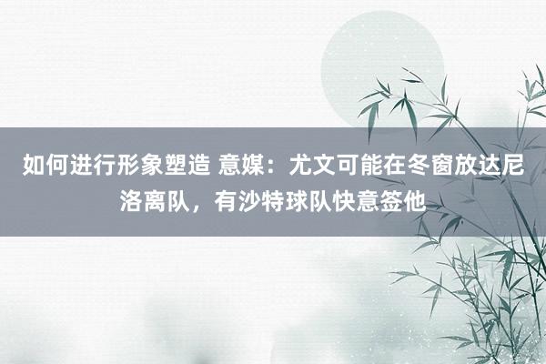 如何进行形象塑造 意媒：尤文可能在冬窗放达尼洛离队，有沙特球队快意签他