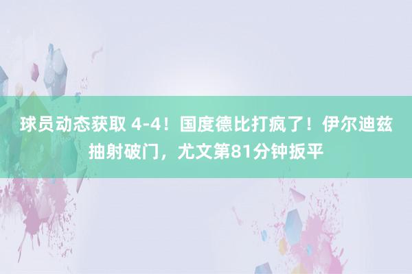 球员动态获取 4-4！国度德比打疯了！伊尔迪兹抽射破门，尤文第81分钟扳平