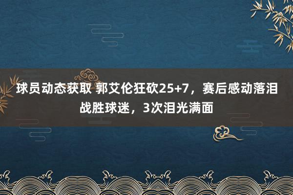 球员动态获取 郭艾伦狂砍25+7，赛后感动落泪战胜球迷，3次泪光满面