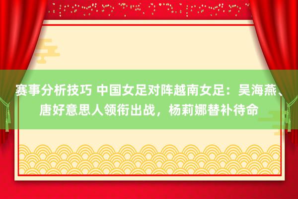 赛事分析技巧 中国女足对阵越南女足：吴海燕、唐好意思人领衔出战，杨莉娜替补待命