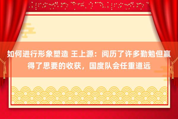 如何进行形象塑造 王上源：阅历了许多勤勉但赢得了思要的收获，国度队会任重道远