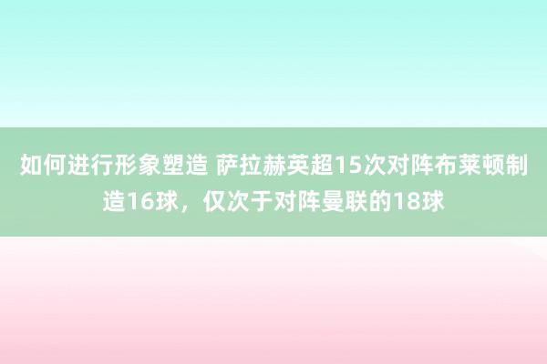 如何进行形象塑造 萨拉赫英超15次对阵布莱顿制造16球，仅次于对阵曼联的18球