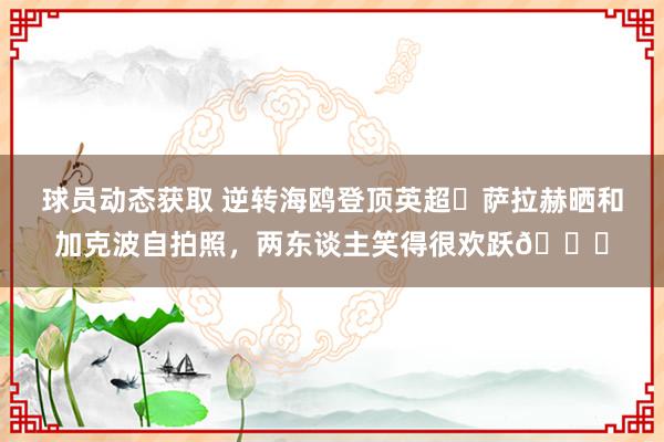 球员动态获取 逆转海鸥登顶英超✌萨拉赫晒和加克波自拍照，两东谈主笑得很欢跃😁