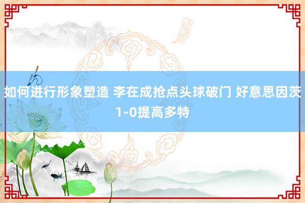 如何进行形象塑造 李在成抢点头球破门 好意思因茨1-0提高多特