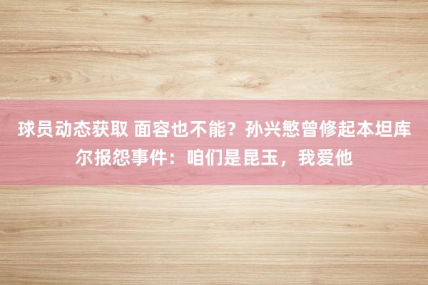 球员动态获取 面容也不能？孙兴慜曾修起本坦库尔报怨事件：咱们是昆玉，我爱他