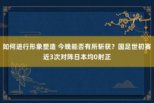 如何进行形象塑造 今晚能否有所斩获？国足世初赛近3次对阵日本均0射正