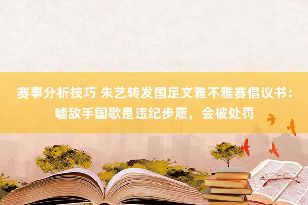 赛事分析技巧 朱艺转发国足文雅不雅赛倡议书：嘘敌手国歌是违纪步履，会被处罚