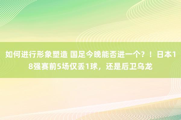 如何进行形象塑造 国足今晚能否进一个？！日本18强赛前5场仅丢1球，还是后卫乌龙