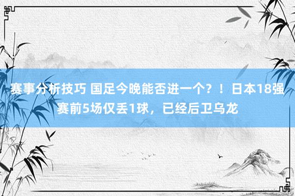 赛事分析技巧 国足今晚能否进一个？！日本18强赛前5场仅丢1球，已经后卫乌龙