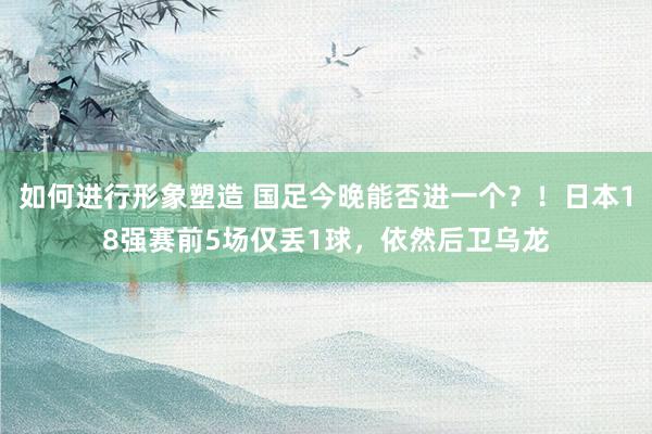 如何进行形象塑造 国足今晚能否进一个？！日本18强赛前5场仅丢1球，依然后卫乌龙