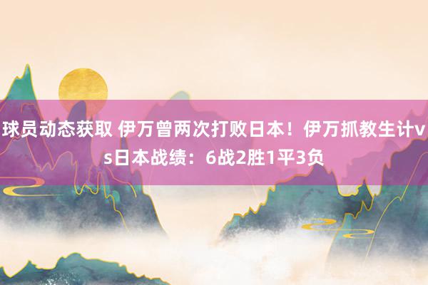 球员动态获取 伊万曾两次打败日本！伊万抓教生计vs日本战绩：6战2胜1平3负