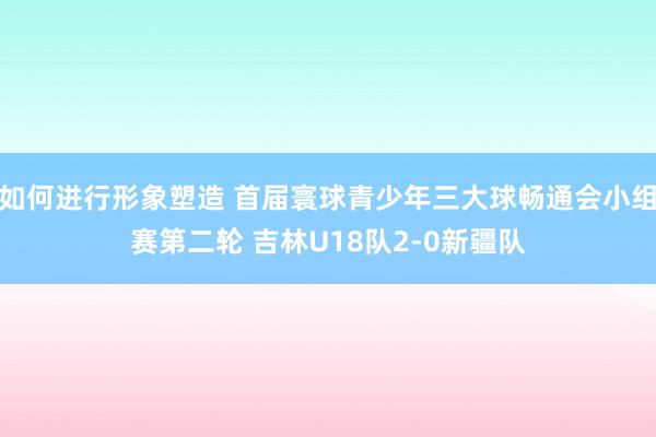 如何进行形象塑造 首届寰球青少年三大球畅通会小组赛第二轮 吉林U18队2-0新疆队