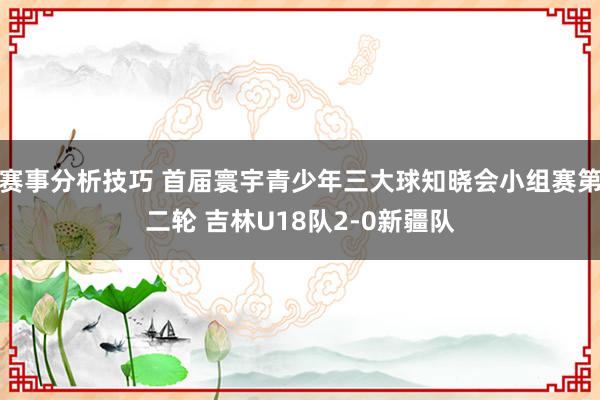 赛事分析技巧 首届寰宇青少年三大球知晓会小组赛第二轮 吉林U18队2-0新疆队