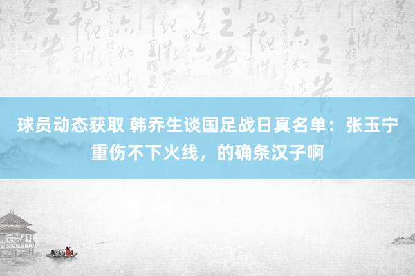 球员动态获取 韩乔生谈国足战日真名单：张玉宁重伤不下火线，的确条汉子啊