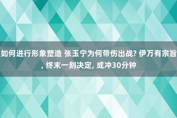 如何进行形象塑造 张玉宁为何带伤出战? 伊万有宗旨, 终末一刻决定, 或冲30分钟