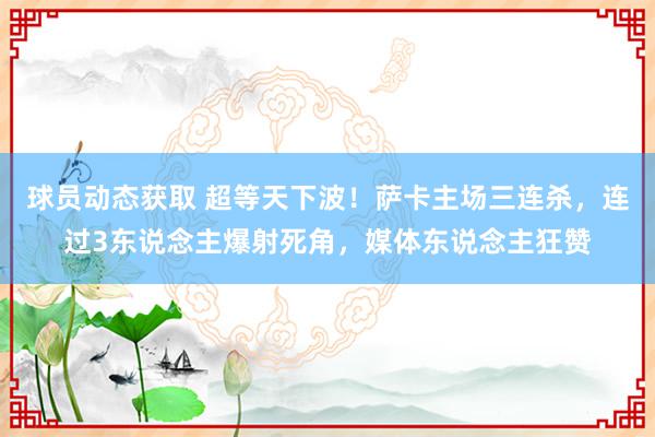 球员动态获取 超等天下波！萨卡主场三连杀，连过3东说念主爆射死角，媒体东说念主狂赞