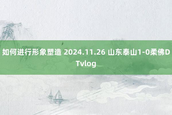 如何进行形象塑造 2024.11.26 山东泰山1-0柔佛DTvlog