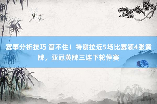 赛事分析技巧 管不住！特谢拉近5场比赛领4张黄牌，亚冠黄牌三连下轮停赛