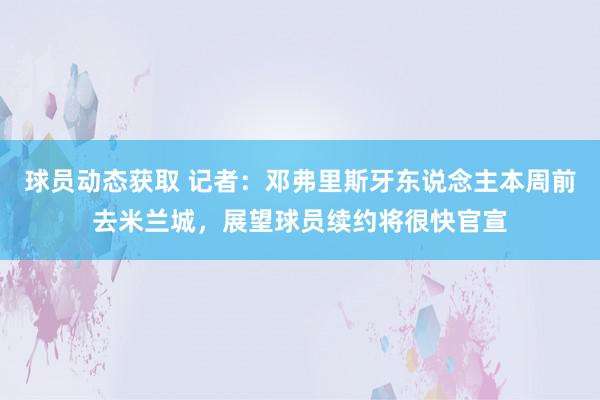 球员动态获取 记者：邓弗里斯牙东说念主本周前去米兰城，展望球员续约将很快官宣