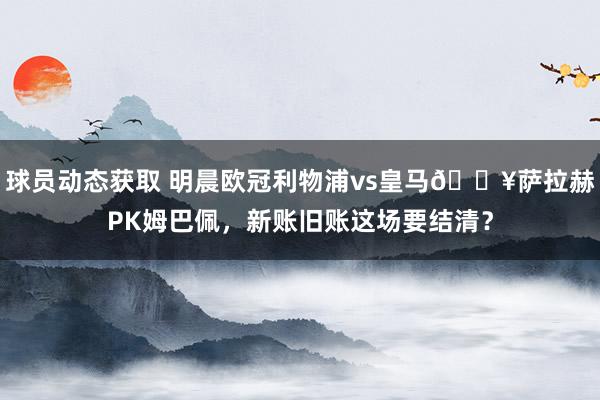 球员动态获取 明晨欧冠利物浦vs皇马🔥萨拉赫PK姆巴佩，新账旧账这场要结清？