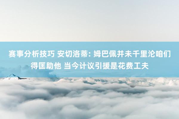 赛事分析技巧 安切洛蒂: 姆巴佩并未千里沦咱们得匡助他 当今计议引援是花费工夫