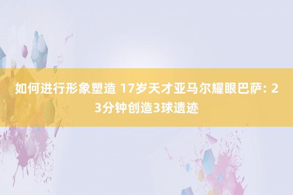 如何进行形象塑造 17岁天才亚马尔耀眼巴萨: 23分钟创造3球遗迹