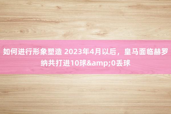 如何进行形象塑造 2023年4月以后，皇马面临赫罗纳共打进10球&0丢球