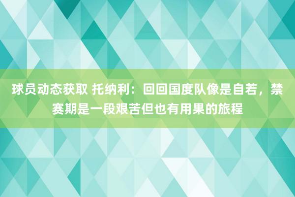 球员动态获取 托纳利：回回国度队像是自若，禁赛期是一段艰苦但也有用果的旅程