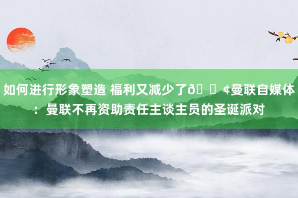 如何进行形象塑造 福利又减少了😢曼联自媒体：曼联不再资助责任主谈主员的圣诞派对