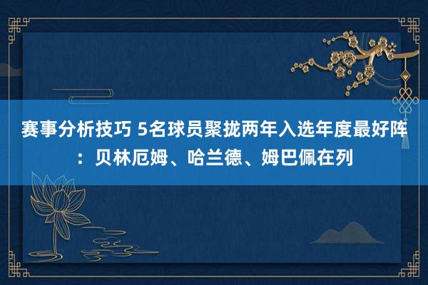 赛事分析技巧 5名球员聚拢两年入选年度最好阵：贝林厄姆、哈兰德、姆巴佩在列