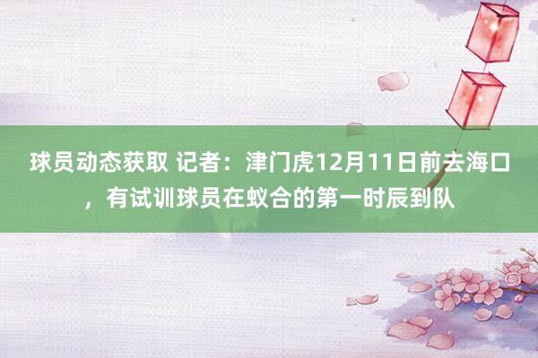 球员动态获取 记者：津门虎12月11日前去海口，有试训球员在蚁合的第一时辰到队