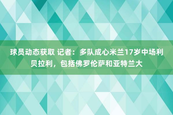 球员动态获取 记者：多队成心米兰17岁中场利贝拉利，包括佛罗伦萨和亚特兰大