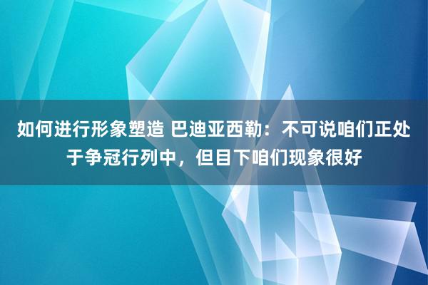 如何进行形象塑造 巴迪亚西勒：不可说咱们正处于争冠行列中，但目下咱们现象很好