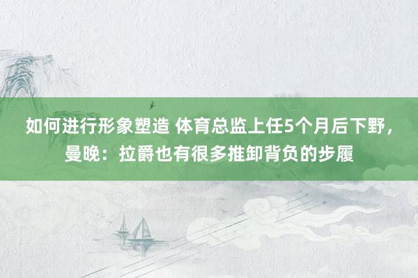 如何进行形象塑造 体育总监上任5个月后下野，曼晚：拉爵也有很多推卸背负的步履