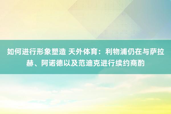 如何进行形象塑造 天外体育：利物浦仍在与萨拉赫、阿诺德以及范迪克进行续约商酌