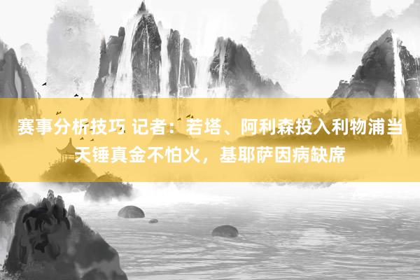 赛事分析技巧 记者：若塔、阿利森投入利物浦当天锤真金不怕火，基耶萨因病缺席