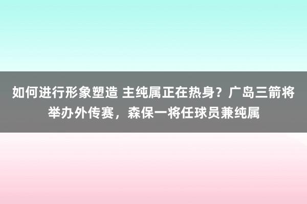 如何进行形象塑造 主纯属正在热身？广岛三箭将举办外传赛，森保一将任球员兼纯属