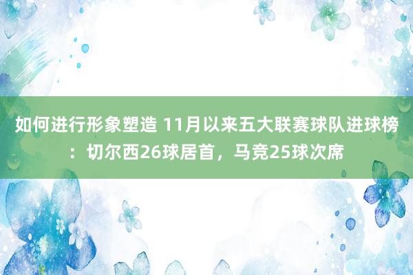 如何进行形象塑造 11月以来五大联赛球队进球榜：切尔西26球居首，马竞25球次席