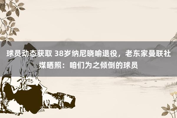 球员动态获取 38岁纳尼晓喻退役，老东家曼联社媒晒照：咱们为之倾倒的球员