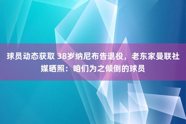 球员动态获取 38岁纳尼布告退役，老东家曼联社媒晒照：咱们为之倾倒的球员