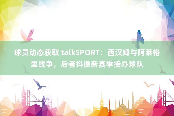 球员动态获取 talkSPORT：西汉姆与阿莱格里战争，后者抖擞新赛季接办球队