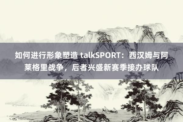 如何进行形象塑造 talkSPORT：西汉姆与阿莱格里战争，后者兴盛新赛季接办球队