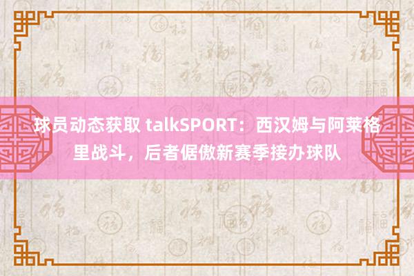 球员动态获取 talkSPORT：西汉姆与阿莱格里战斗，后者倨傲新赛季接办球队