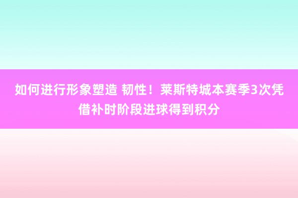 如何进行形象塑造 韧性！莱斯特城本赛季3次凭借补时阶段进球得到积分