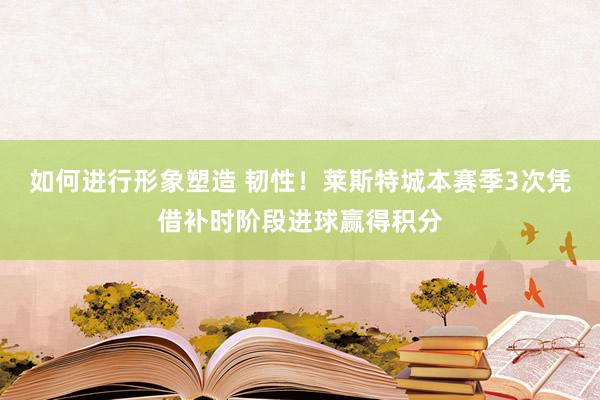 如何进行形象塑造 韧性！莱斯特城本赛季3次凭借补时阶段进球赢得积分